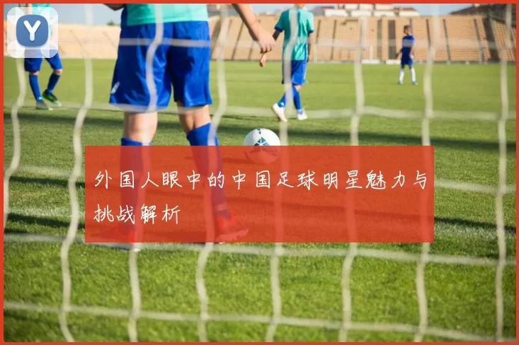 外国人眼中的中国足球明星魅力与挑战解析