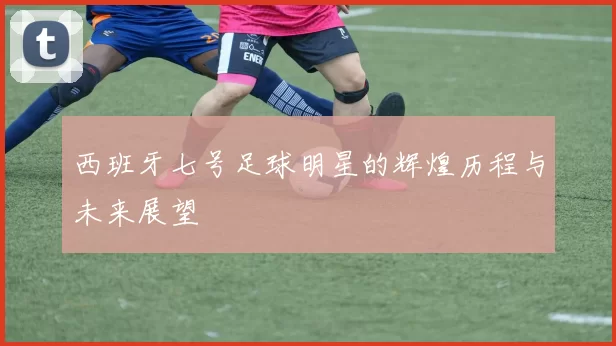 西班牙七号足球明星的辉煌历程与未来展望