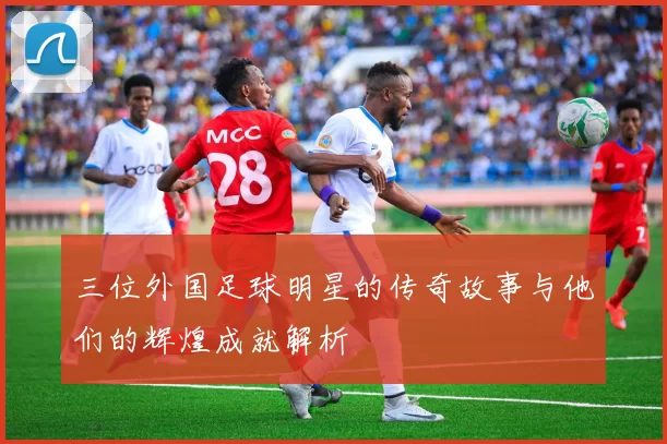 三位外国足球明星的传奇故事与他们的辉煌成就解析