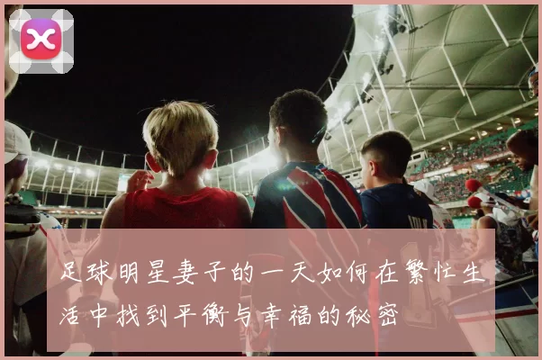 足球明星妻子的一天如何在繁忙生活中找到平衡与幸福的秘密