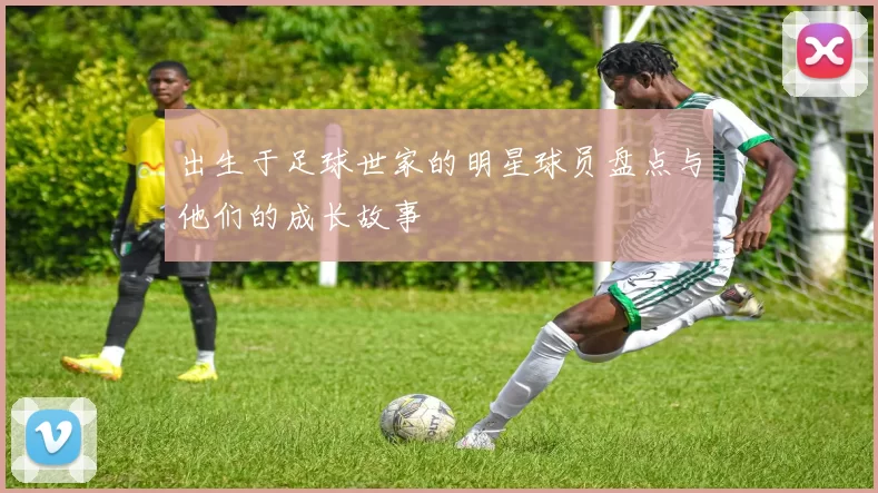 出生于足球世家的明星球员盘点与他们的成长故事
