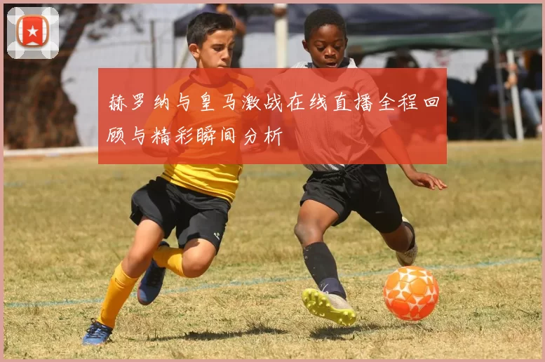 赫罗纳与皇马激战在线直播全程回顾与精彩瞬间分析
