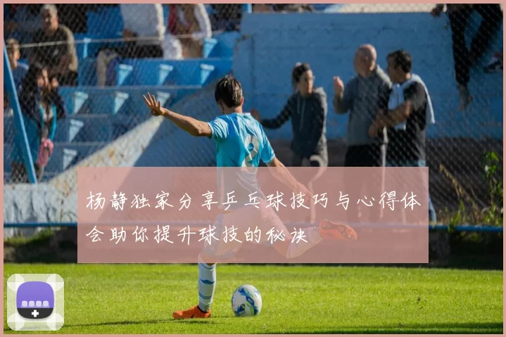杨静独家分享乒乓球技巧与心得体会助你提升球技的秘诀