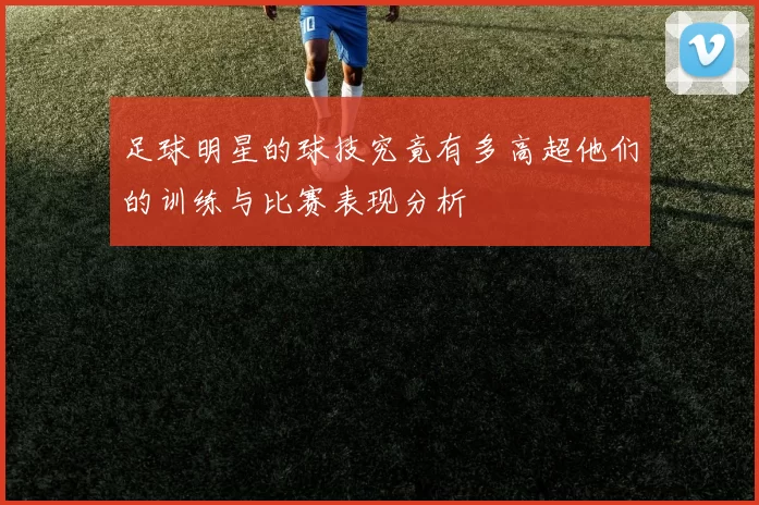 足球明星的球技究竟有多高超他们的训练与比赛表现分析