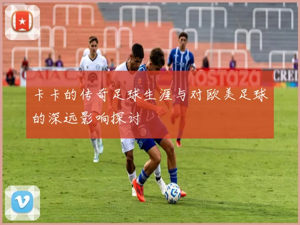 卡卡的传奇足球生涯与对欧美足球的深远影响探讨