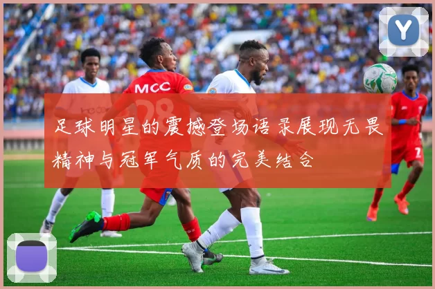 足球明星的震撼登场语录展现无畏精神与冠军气质的完美结合