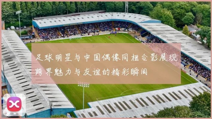 足球明星与中国偶像同框合影展现跨界魅力与友谊的精彩瞬间