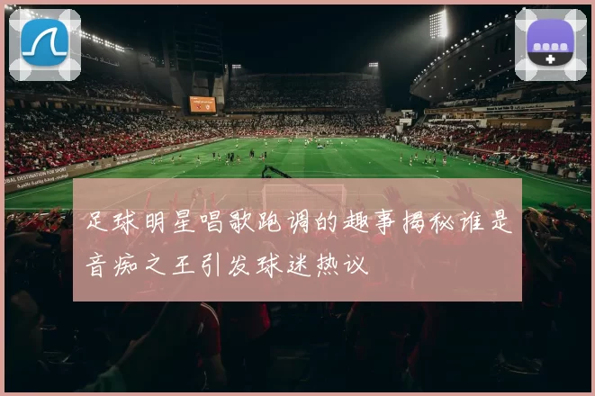 足球明星唱歌跑调的趣事揭秘谁是音痴之王引发球迷热议