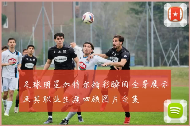 足球明星加特尔精彩瞬间全景展示及其职业生涯回顾图片合集