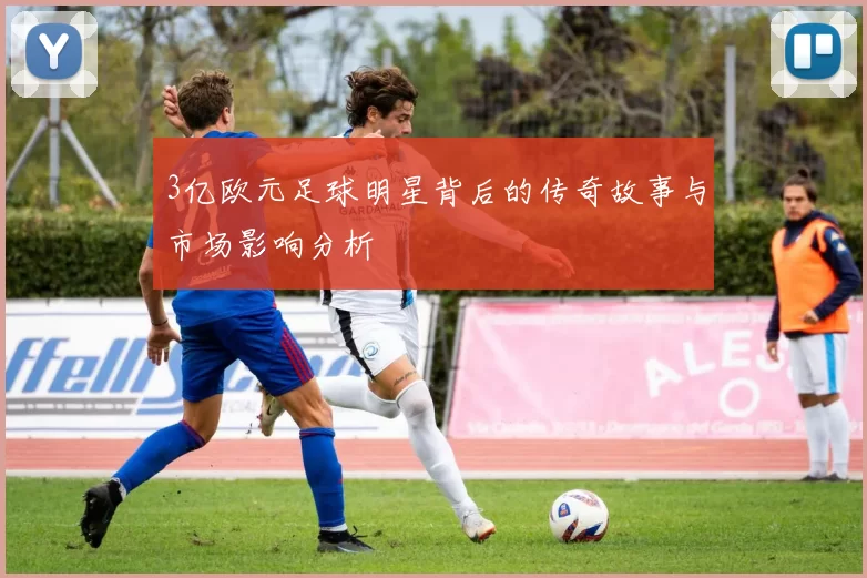 3亿欧元足球明星背后的传奇故事与市场影响分析