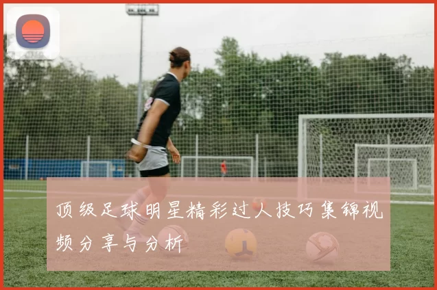 顶级足球明星精彩过人技巧集锦视频分享与分析