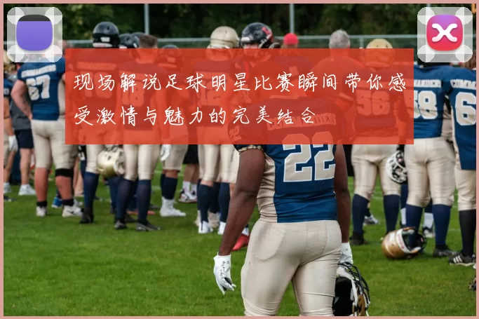 现场解说足球明星比赛瞬间带你感受激情与魅力的完美结合