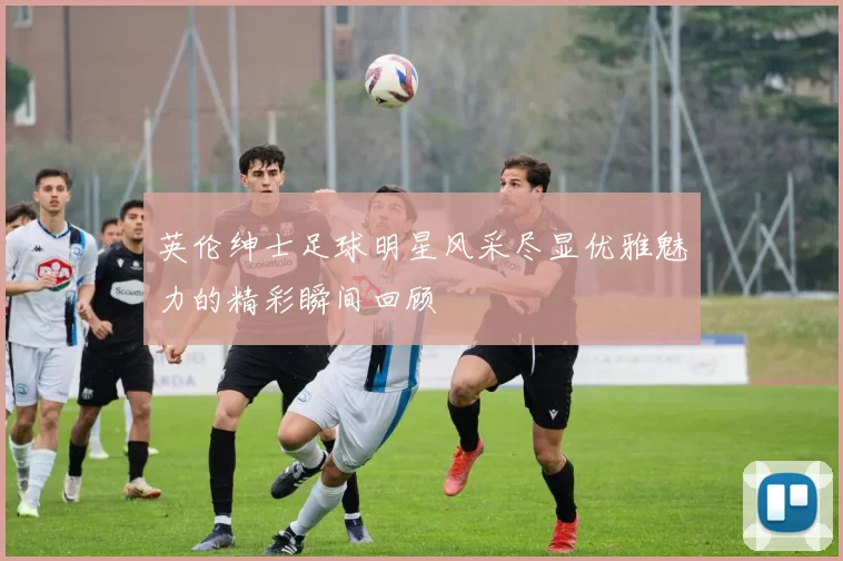 英伦绅士足球明星风采尽显优雅魅力的精彩瞬间回顾