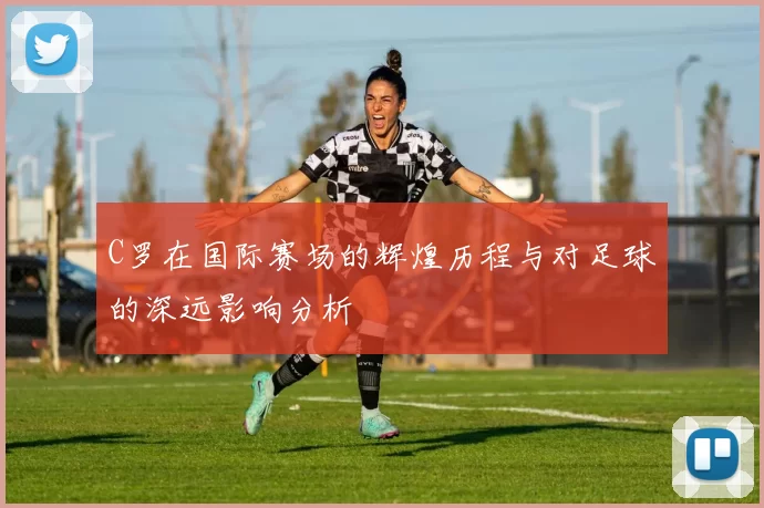 C罗在国际赛场的辉煌历程与对足球的深远影响分析