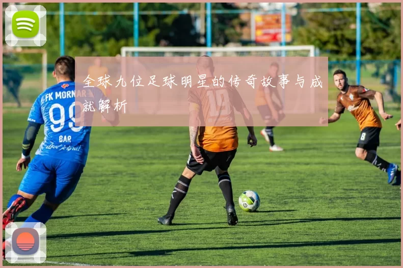 全球九位足球明星的传奇故事与成就解析